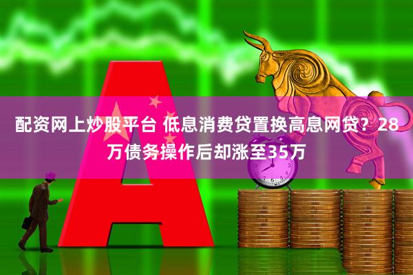 配资网上炒股平台 低息消费贷置换高息网贷？28万债务操作后却涨至35万