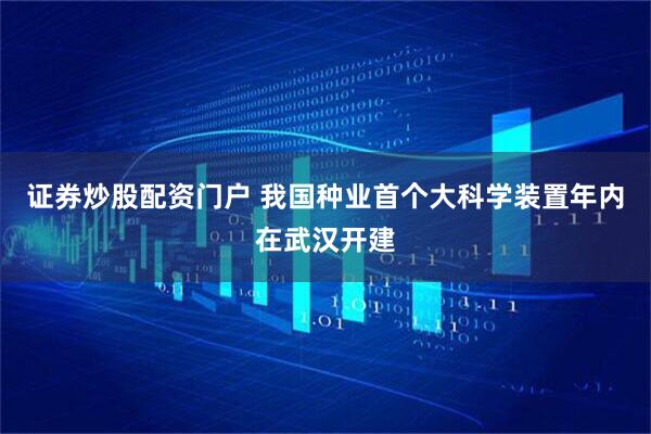 证券炒股配资门户 我国种业首个大科学装置年内在武汉开建