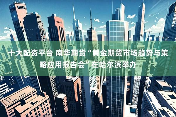 十大配资平台 南华期货“黄金期货市场趋势与策略应用报告会”在哈尔滨举办