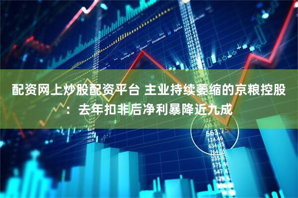 配资网上炒股配资平台 主业持续萎缩的京粮控股：去年扣非后净利暴降近九成