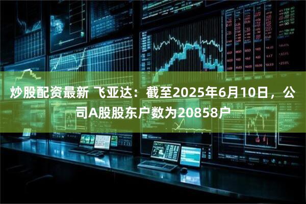 炒股配资最新 飞亚达：截至2025年6月10日，公司A股股东户数为20858户