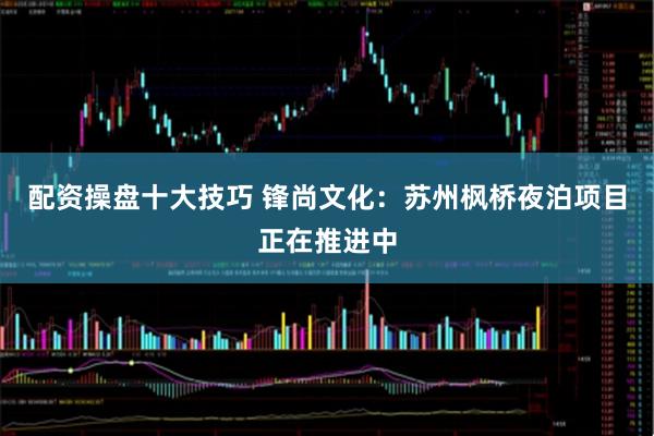 配资操盘十大技巧 锋尚文化：苏州枫桥夜泊项目正在推进中