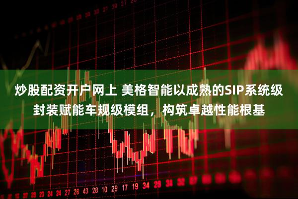 炒股配资开户网上 美格智能以成熟的SIP系统级封装赋能车规级模组，构筑卓越性能根基