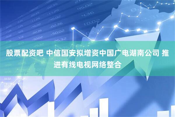 股票配资吧 中信国安拟增资中国广电湖南公司 推进有线电视网络整合