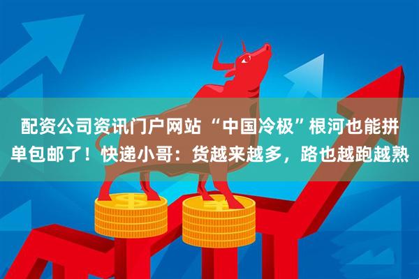 配资公司资讯门户网站 “中国冷极”根河也能拼单包邮了！快递小哥：货越来越多，路也越跑越熟
