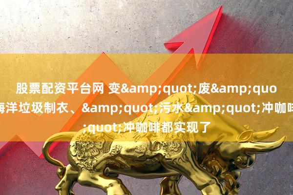股票配资平台网 变&quot;废&quot;为宝！海洋垃圾制衣、&quot;污水&quot;冲咖啡都实现了