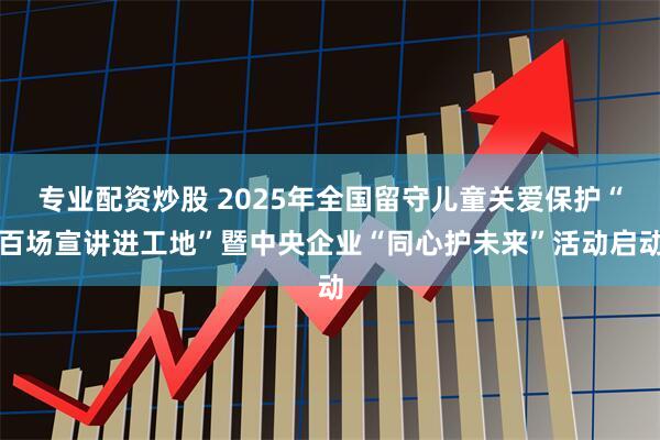 专业配资炒股 2025年全国留守儿童关爱保护“百场宣讲进工地”暨中央企业“同心护未来”活动启动