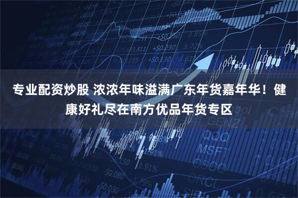 专业配资炒股 浓浓年味溢满广东年货嘉年华！健康好礼尽在南方优品年货专区