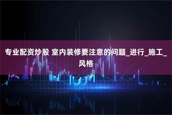 专业配资炒股 室内装修要注意的问题_进行_施工_风格