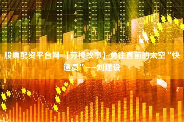 股票配资平台网 【劳模故事】勇往直前的太空“快递员”——刘建设