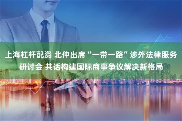 上海杠杆配资 北仲出席“一带一路”涉外法律服务研讨会 共话构建国际商事争议解决新格局