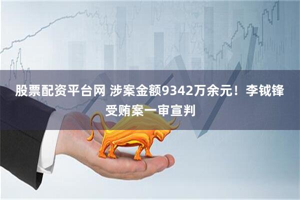 股票配资平台网 涉案金额9342万余元！李钺锋受贿案一审宣判