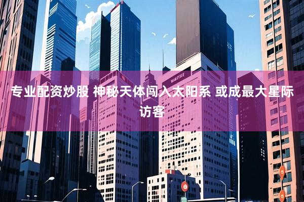 专业配资炒股 神秘天体闯入太阳系 或成最大星际访客