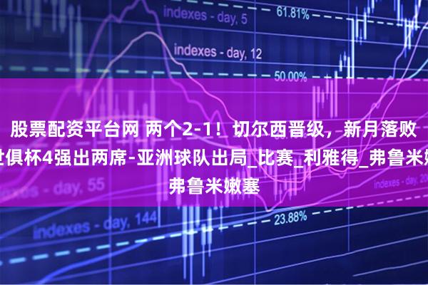 股票配资平台网 两个2-1！切尔西晋级，新月落败！世俱杯4强出两席-亚洲球队出局_比赛_利雅得_弗鲁米嫩塞