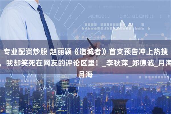 专业配资炒股 赵丽颖《造城者》首支预告冲上热搜，我却笑死在网友的评论区里！_李秋萍_郑德诚_月海