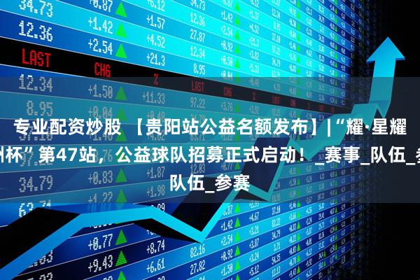 专业配资炒股 【贵阳站公益名额发布】|“耀·星耀五洲杯”第47站，公益球队招募正式启动！_赛事_队伍_参赛