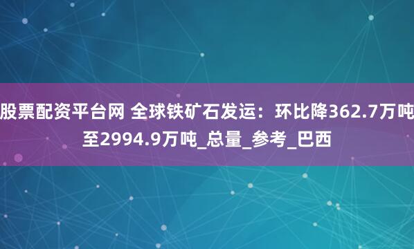 股票配资平台网 全球铁矿石发运：环比降362.7万吨至2994.9万吨_总量_参考_巴西