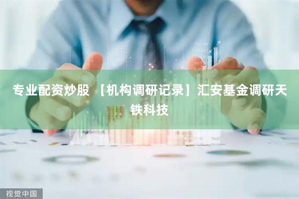 专业配资炒股 【机构调研记录】汇安基金调研天铁科技