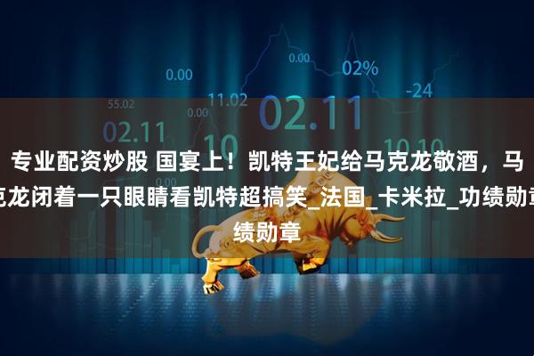 专业配资炒股 国宴上！凯特王妃给马克龙敬酒，马克龙闭着一只眼睛看凯特超搞笑_法国_卡米拉_功绩勋章