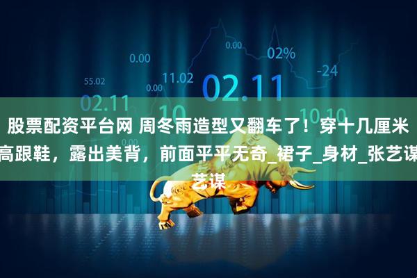 股票配资平台网 周冬雨造型又翻车了！穿十几厘米高跟鞋，露出美背，前面平平无奇_裙子_身材_张艺谋