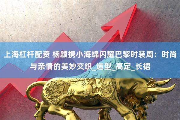 上海杠杆配资 杨颖携小海绵闪耀巴黎时装周：时尚与亲情的美妙交织_造型_高定_长裙