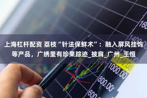 上海杠杆配资 荔枝“针法保鲜术”：融入屏风挂饰等产品，广绣里有珍果踪迹_披肩_广州_王恒