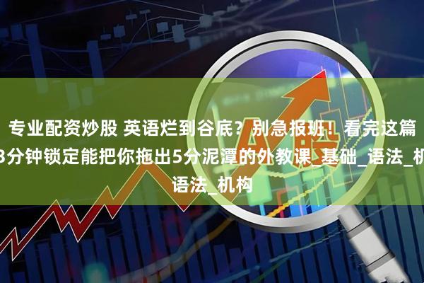 专业配资炒股 英语烂到谷底？别急报班！看完这篇，3分钟锁定能把你拖出5分泥潭的外教课_基础_语法_机构