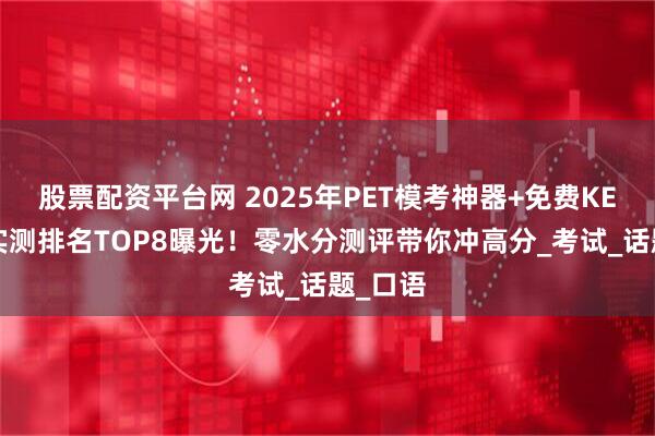 股票配资平台网 2025年PET模考神器+免费KET网站实测排名TOP8曝光！零水分测评带你冲高分_考试_话题_口语