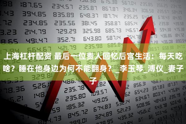 上海杠杆配资 最后一位贵人回忆后宫生活：每天吃啥？睡在他身边为何不能翻身？_李玉琴_溥仪_妻子