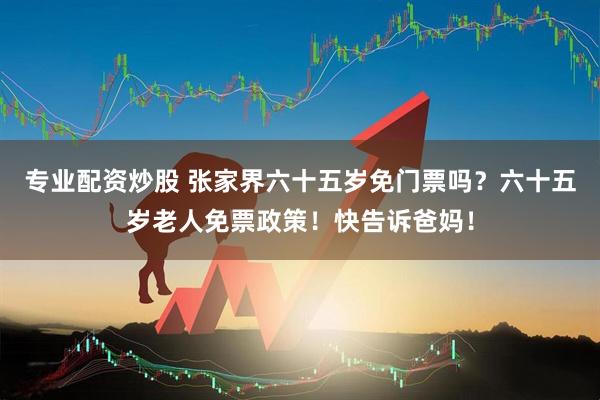专业配资炒股 张家界六十五岁免门票吗？六十五岁老人免票政策！快告诉爸妈！