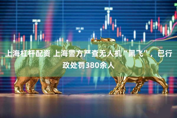 上海杠杆配资 上海警方严查无人机“黑飞”，已行政处罚380余人