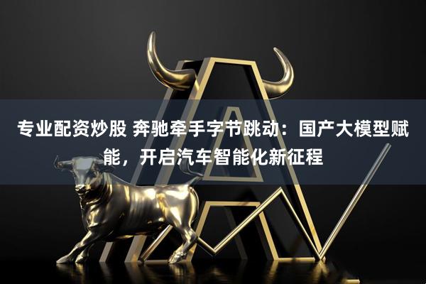 专业配资炒股 奔驰牵手字节跳动：国产大模型赋能，开启汽车智能化新征程