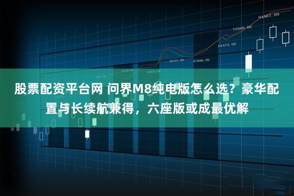 股票配资平台网 问界M8纯电版怎么选？豪华配置与长续航兼得，六座版或成最优解