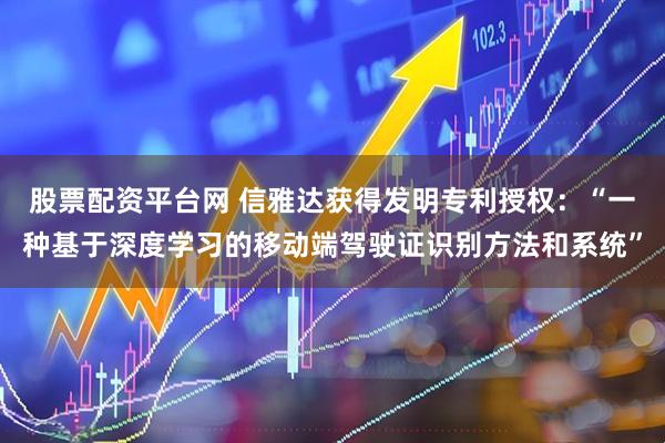 股票配资平台网 信雅达获得发明专利授权：“一种基于深度学习的移动端驾驶证识别方法和系统”