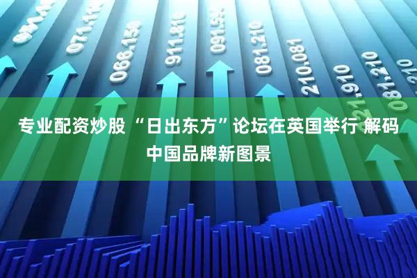 专业配资炒股 “日出东方”论坛在英国举行 解码中国品牌新图景