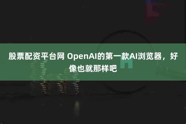 股票配资平台网 OpenAI的第一款AI浏览器，好像也就那样吧