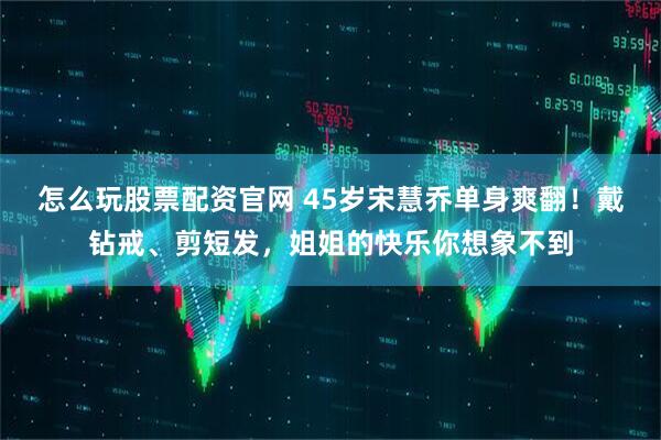 怎么玩股票配资官网 45岁宋慧乔单身爽翻！戴钻戒、剪短发，姐姐的快乐你想象不到