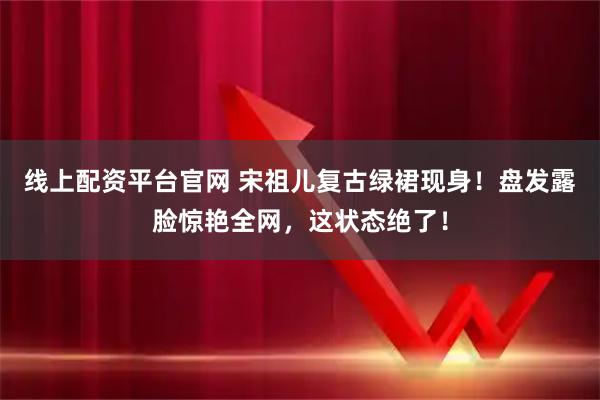线上配资平台官网 宋祖儿复古绿裙现身！盘发露脸惊艳全网，这状态绝了！