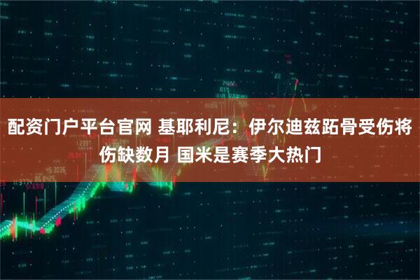 配资门户平台官网 基耶利尼：伊尔迪兹跖骨受伤将伤缺数月 国米是赛季大热门