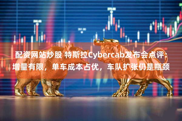配资网站炒股 特斯拉Cybercab发布会点评：增量有限，单车成本占优，车队扩张仍是瓶颈
