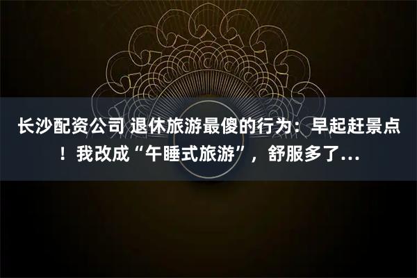 长沙配资公司 退休旅游最傻的行为：早起赶景点！我改成“午睡式旅游”，舒服多了…