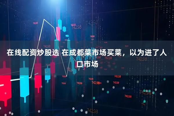 在线配资炒股选 在成都菜市场买菜，以为进了人口市场